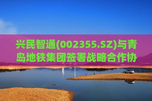 兴民智通(002355.SZ)与青岛地铁集团签署战略合作协议