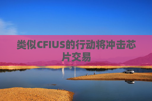 类似CFIUS的行动将冲击芯片交易