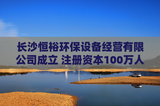 长沙恒裕环保设备经营有限公司成立 注册资本100万人民币