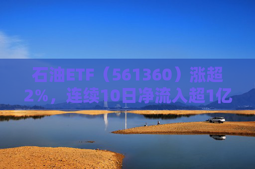 石油ETF（561360）涨超2%，连续10日净流入超1亿元，资金抢筹布局