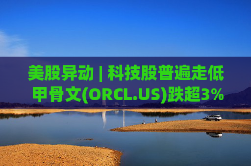美股异动 | 科技股普遍走低 甲骨文(ORCL.US)跌超3%