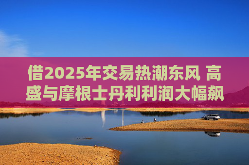 借2025年交易热潮东风 高盛与摩根士丹利利润大幅飙升