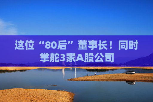 这位“80后”董事长！同时掌舵3家A股公司