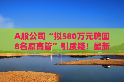 A股公司“拟580万元聘回8名原高管”引质疑！最新回应：3人放弃领薪！