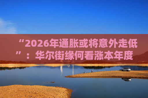 “2026年通胀或将意外走低”：华尔街缘何看涨本年度经济与股市