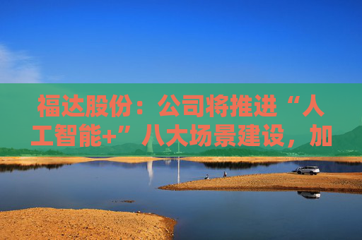 福达股份：公司将推进“人工智能+”八大场景建设，加强资源协同与能力建设