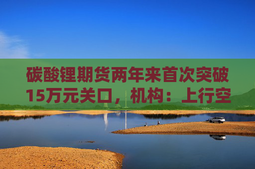 碳酸锂期货两年来首次突破15万元关口，机构：上行空间仍在
