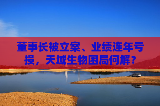 董事长被立案、业绩连年亏损，天域生物困局何解？