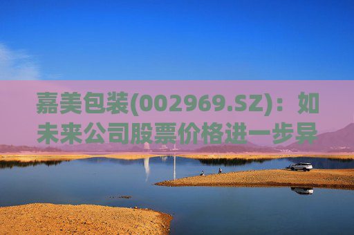 嘉美包装(002969.SZ)：如未来公司股票价格进一步异常上涨，可能再次申请停牌核查