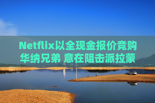 Netflix以全现金报价竞购华纳兄弟 意在阻击派拉蒙