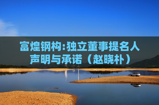 富煌钢构:独立董事提名人声明与承诺（赵晓朴）