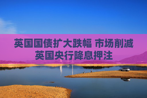 英国国债扩大跌幅 市场削减英国央行降息押注
