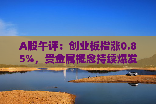 A股午评：创业板指涨0.85%，贵金属概念持续爆发