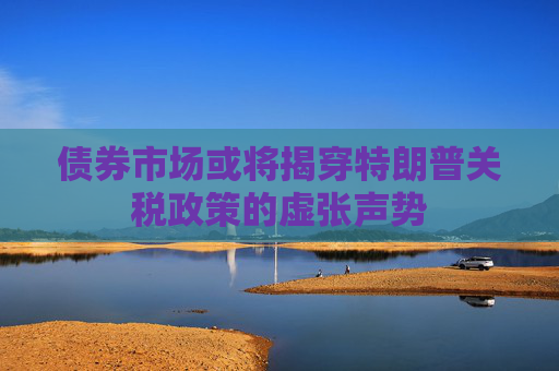 债券市场或将揭穿特朗普关税政策的虚张声势