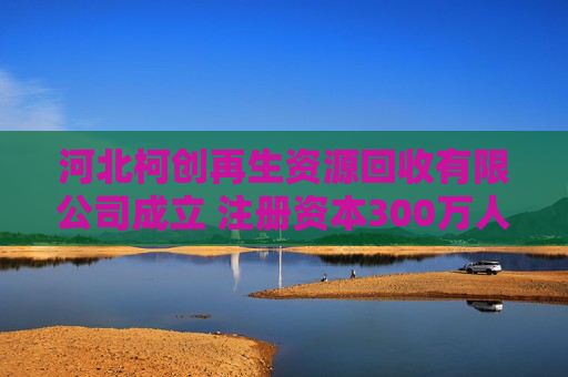 河北柯创再生资源回收有限公司成立 注册资本300万人民币