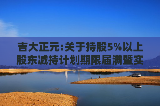 吉大正元:关于持股5%以上股东减持计划期限届满暨实施情况的公告