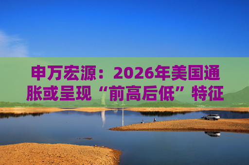 申万宏源：2026年美国通胀或呈现“前高后低”特征