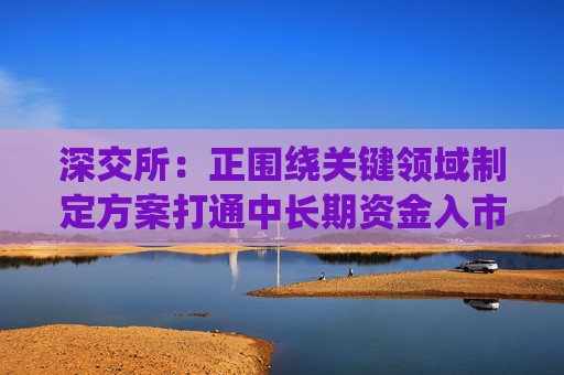 深交所：正围绕关键领域制定方案打通中长期资金入市堵点