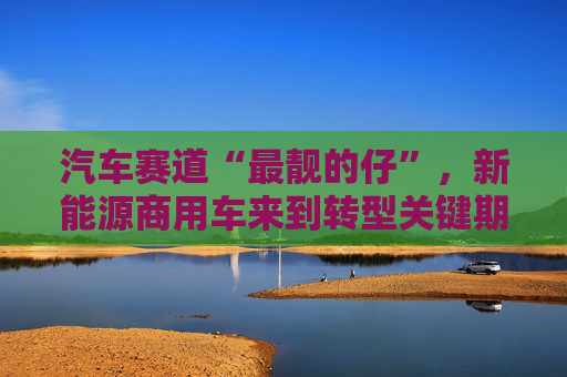 汽车赛道“最靓的仔”，新能源商用车来到转型关键期