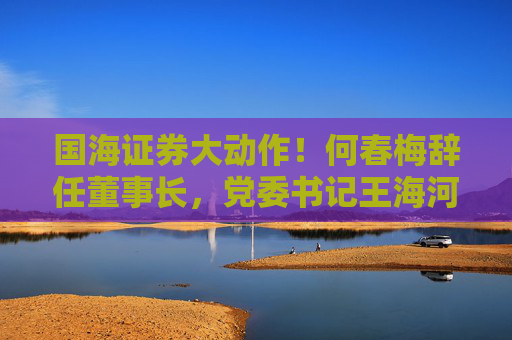 国海证券大动作！何春梅辞任董事长，党委书记王海河拟接任