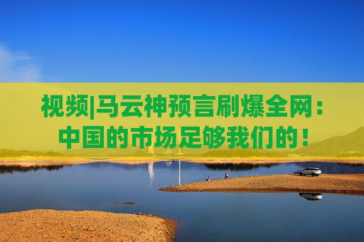 视频|马云神预言刷爆全网：中国的市场足够我们的！