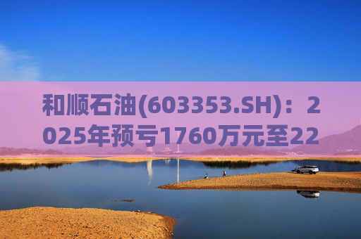 和顺石油(603353.SH)：2025年预亏1760万元至2200万元