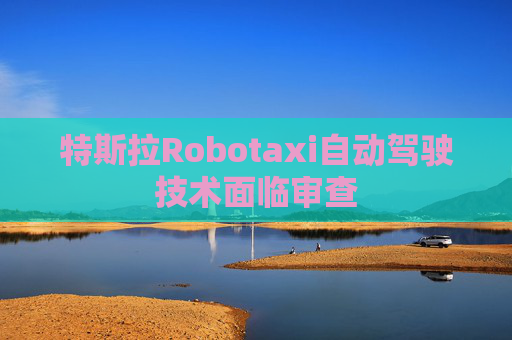 特斯拉Robotaxi自动驾驶技术面临审查