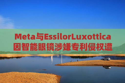 Meta与EssilorLuxottica因智能眼镜涉嫌专利侵权遭起诉