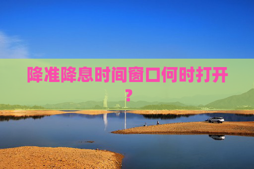 降准降息时间窗口何时打开？