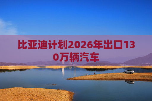 比亚迪计划2026年出口130万辆汽车