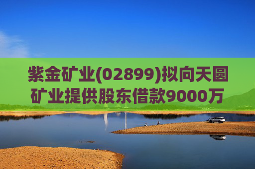 紫金矿业(02899)拟向天圆矿业提供股东借款9000万元  第1张
