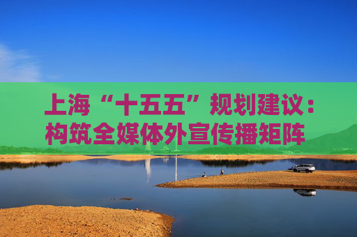 上海“十五五”规划建议：构筑全媒体外宣传播矩阵 打造新型国际财经媒体集团