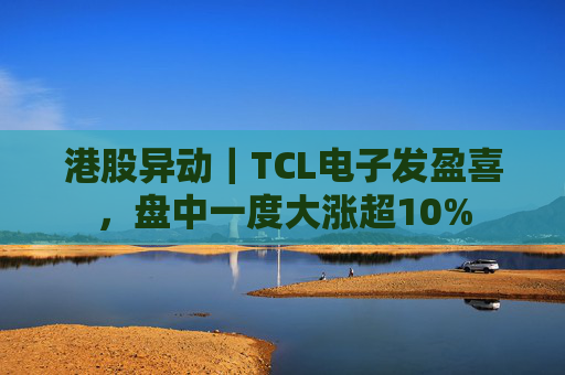 港股异动｜TCL电子发盈喜，盘中一度大涨超10%
