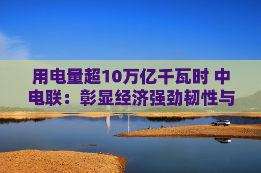 用电量超10万亿千瓦时 中电联：彰显经济强劲韧性与发展活力