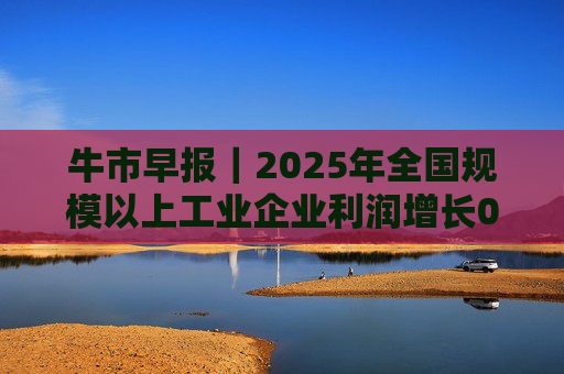 牛市早报｜2025年全国规模以上工业企业利润增长0.6%