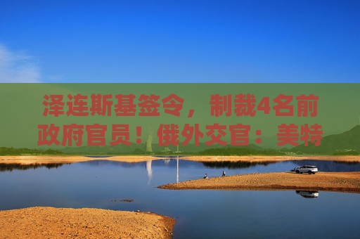 泽连斯基签令，制裁4名前政府官员！俄外交官：美特使在乌划分控制区冻结冲突方案或致冲突升级