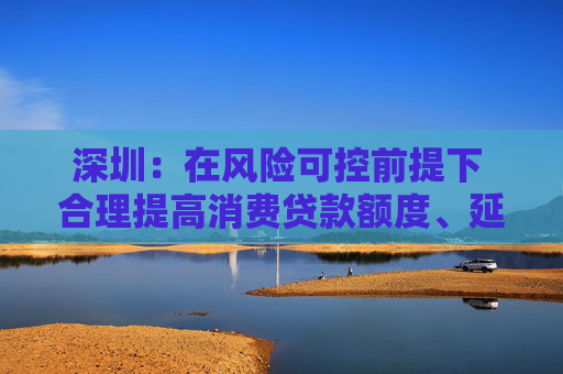深圳：在风险可控前提下 合理提高消费贷款额度、延长贷款期限