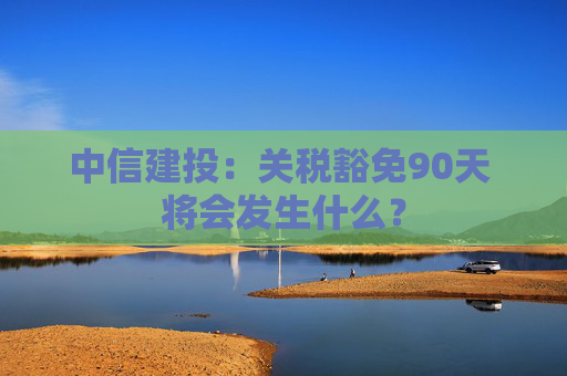 中信建投：关税豁免90天 将会发生什么？