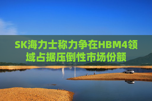SK海力士称力争在HBM4领域占据压倒性市场份额