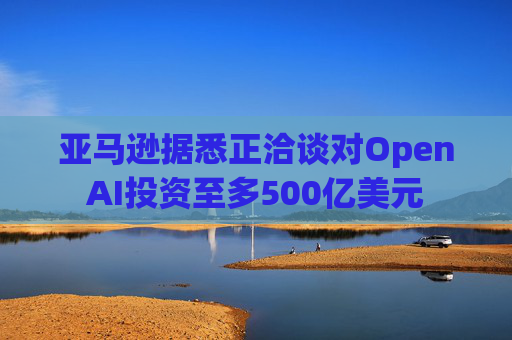 亚马逊据悉正洽谈对OpenAI投资至多500亿美元