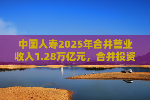 中国人寿2025年合并营业收入1.28万亿元，合并投资收益4011亿元