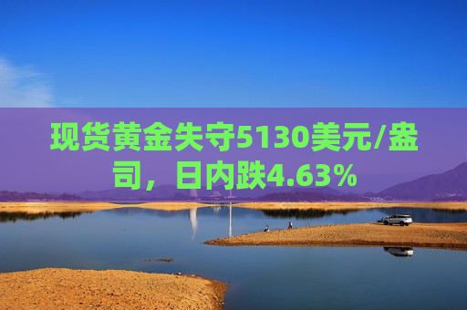 现货黄金失守5130美元/盎司，日内跌4.63%