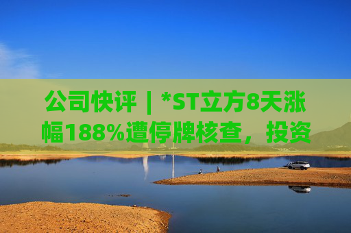 公司快评︱*ST立方8天涨幅188%遭停牌核查，投资者须注意三重危机