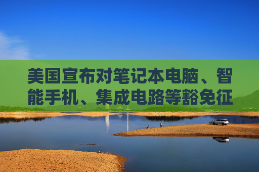 美国宣布对笔记本电脑、智能手机、集成电路等豁免征收“对等关税”