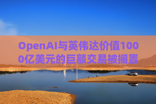 OpenAI与英伟达价值1000亿美元的巨额交易被搁置