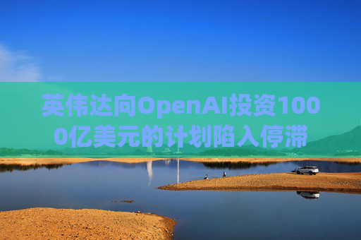 英伟达向OpenAI投资1000亿美元的计划陷入停滞