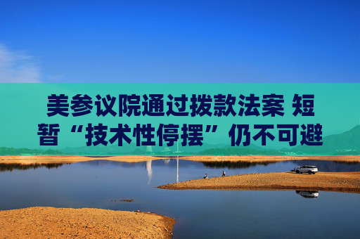 美参议院通过拨款法案 短暂“技术性停摆”仍不可避免