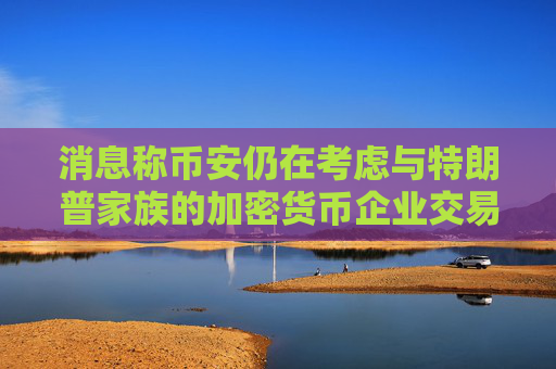 消息称币安仍在考虑与特朗普家族的加密货币企业交易