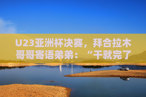 U23亚洲杯决赛，拜合拉木哥哥寄语弟弟：“干就完了，别害怕”