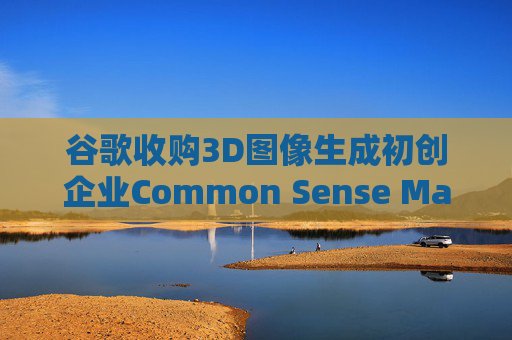 谷歌收购3D图像生成初创企业Common Sense Machines